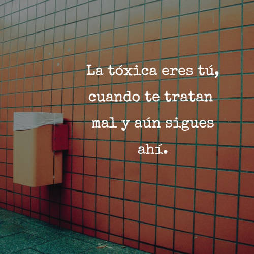 La tóxica eres tú, cuando te tratan mal y aún sigues ahí.