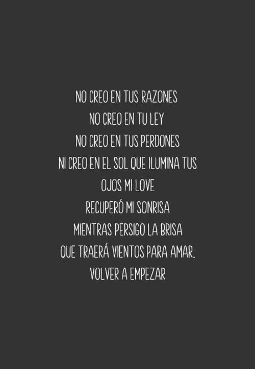 Frases de Motivacion - No creo en tus razones  No creo en tu ley  No creo en tus perdones Ni creo en el sol que ilumina tus ojos mi love Recuperó mi sonrisa Mientras persigo la brisa Que traerá vientos para amar. Volver a empezar