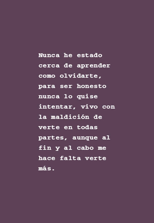 Frases de Desamor - Nunca he estado cerca de aprender como olvidarte, para ser honesto nunca lo quise intentar, vivo con la maldición de verte en todas partes, aunque al fin y al cabo me hace falta verte más.