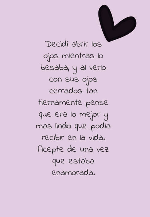 Decidí abrir los ojos mientras lo besaba, y al verlo con sus ojos cerrados tan tiernamente pense que era lo mejor y mas lindo que podia recibir  en la vida. Acepte de una vez que estaba enamorada.