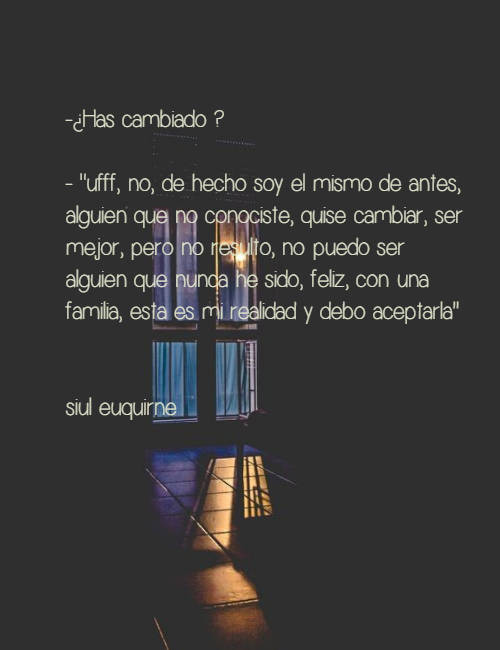 Frases de la Vida - -¿Has cambiado ? - "ufff, no, de hecho soy el mismo de antes, alguien que no conociste, quise cambiar, ser mejor, pero no resulto, no puedo ser alguien que nunca he sido, feliz, con una familia, esta es mi realidad y debo aceptarla''                                             siul euquirne