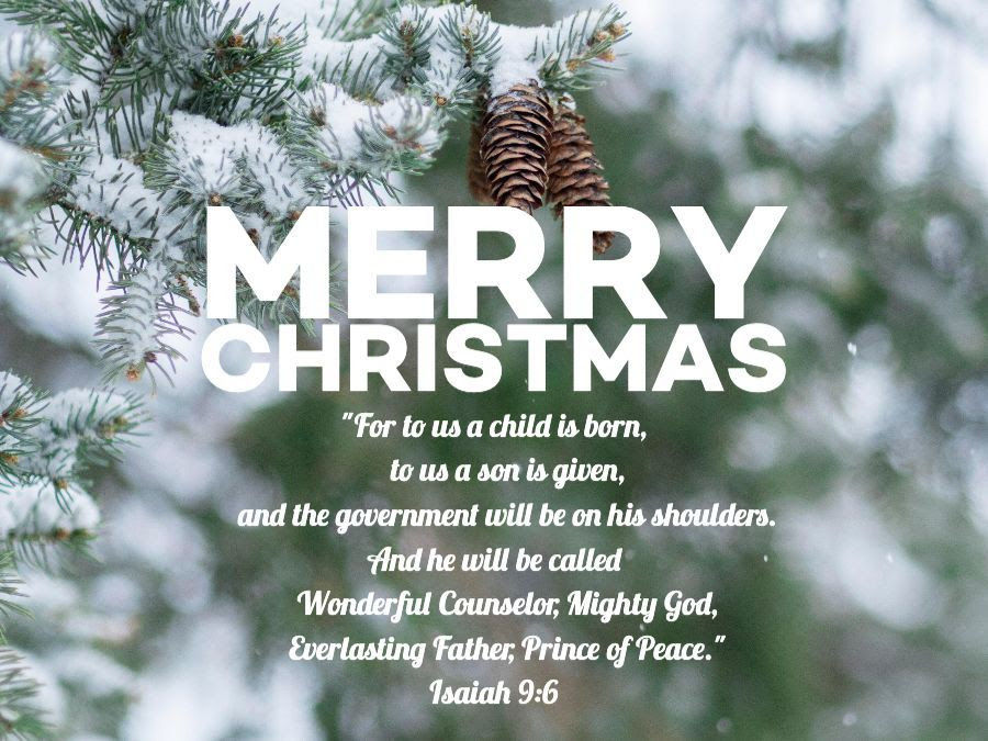 Merry Christmas "For to us a child is born, to us a son is given, and the government will be on his shoulders. And he will be called Wonderful Counselor, Mighty God, Everlasting Father, Prince of Peace." Isaiah 9:6