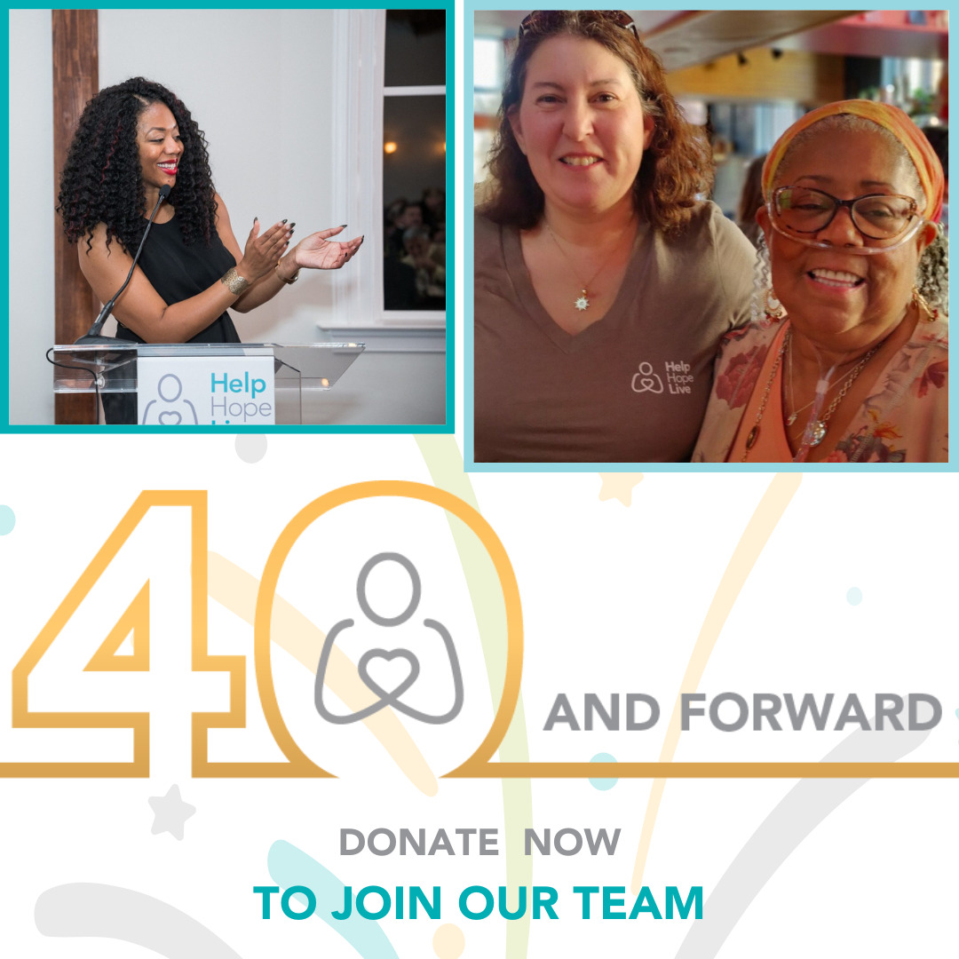 A graphic reads 40 and Forward: Donate Now to Join Our Team with two photos of Help Hope Live supporters. The first photo is Cherri Gregg applauding as she stands at a podium that reads Help Hope Live. She has brown skin and curly black hair with red lipstick. The second is staff member Jen Smilg, who has light skin, curly brown hair, and a brown V-neck t-shirt with the Help Hope Live logo. She is with client Julie Posey, who has brown skin, gray hair, glasses, and an oxygen tube connected to her nose.