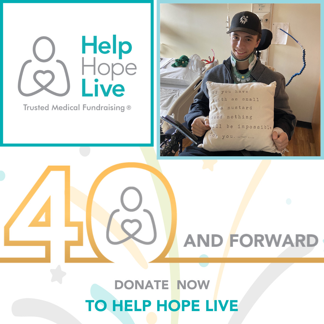 A graphic reads 40 and Forward: Donate Now to Help Hope Live. One image is the Help Hope Live logo in a square frame with the tagline Trusted Medical Fundraising. The second image is a teenaged Help Hope Live client sitting in a black power chair. He is holding a pillow that says if you have faith as small as a mustard seed, nothing will be impossible for you.
