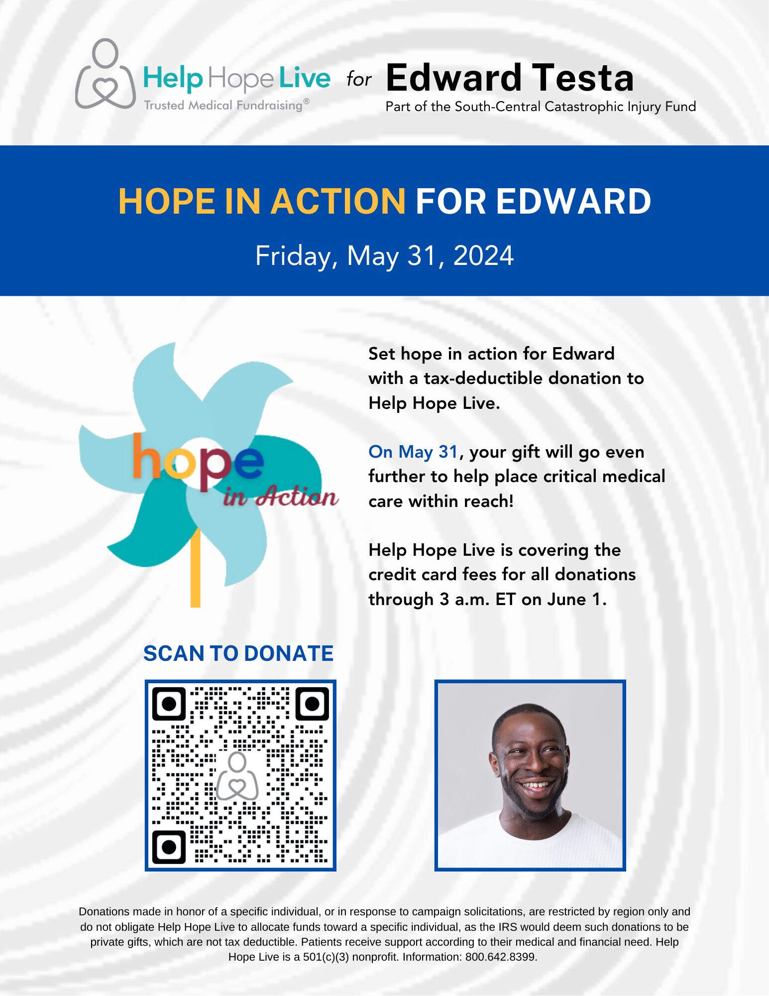 With a swirled gray background resembling wind, a sample flyer for Hope in Action reads Hope in Action for Edward, Friday, May 31, 2024. Set hope in action for Edward with a tax-deductible donation to Help Hope Live. On May 31, your gift will go even further to help place critical medical care within reach! Help Hope Live is covering the credit card fee for all donations through 3 a.m. on June 1. A QR code is featured along with a picture of a sample client who has brown skin, a short black beard, a big smile, and a white t-shirt. There is also the Hope in Action logo which is a light blue and teal pinwheel with a gold stem and the words Hope in Action in orange, yellow, red, and blue.