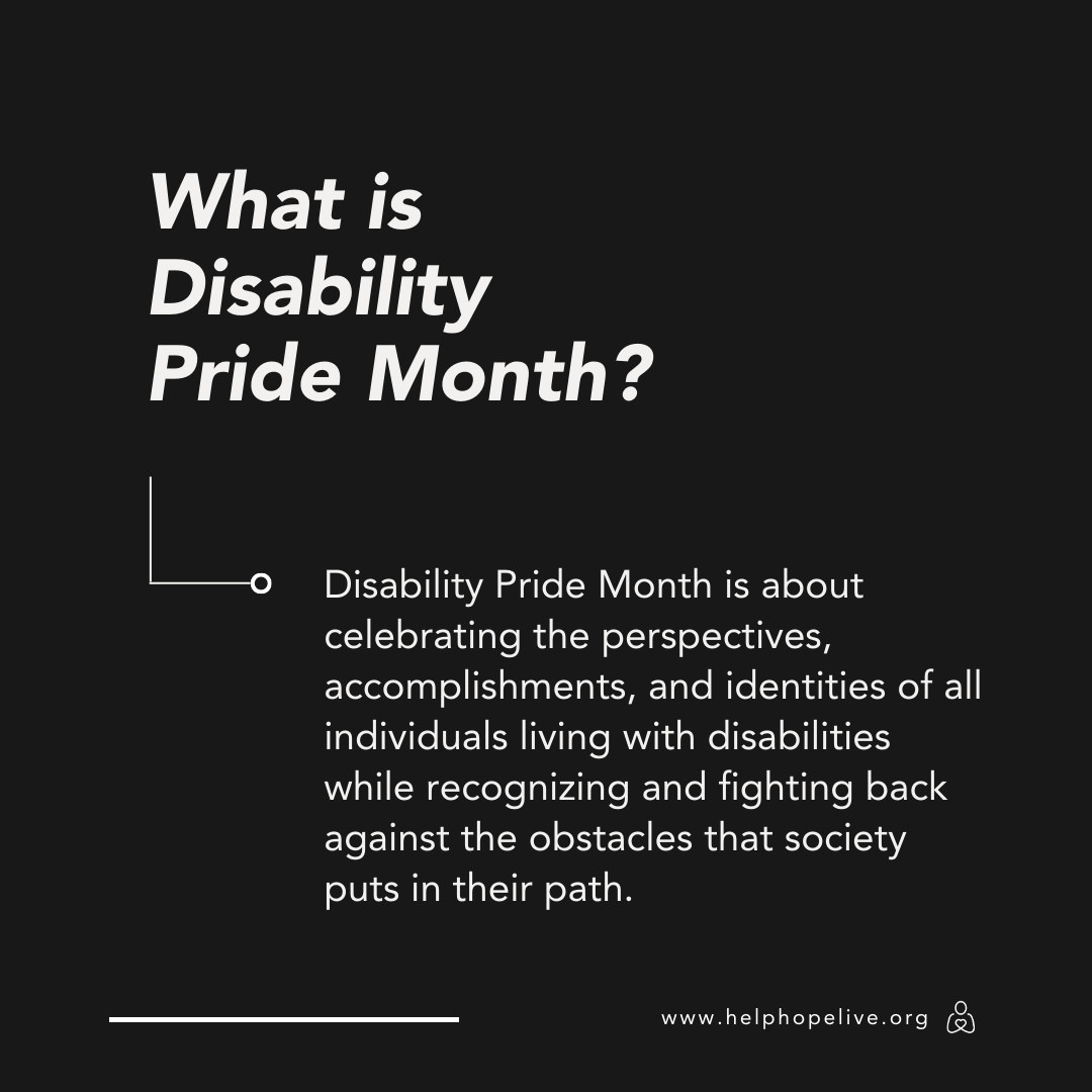 'What is Disability Pride Month? Disability Pride Month is about celebrating the perspectives, accomplishments, and identities of all individuals living with disabilities while recognizing and fighting back against the obstacles that society puts in their path. www.helphope live.org'