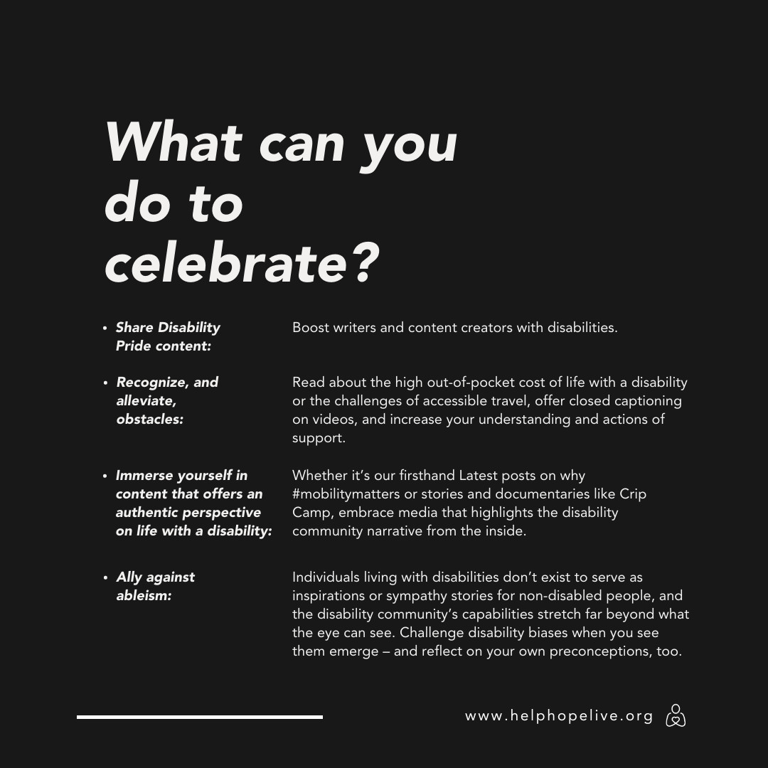 What can you do to celebrate Disability Pride Month? Share Disability Pride content (boost writers and content creators with disabilities). Recognize and alleviate obstacles (Read about the high out-of-pocket cost of life with a disability or the challenges of accessible travel, offer closed captioning on videos, and increase your understanding and actions of support). Immerse yourself in content that offers an authentic perspective on life with a disability (Whether it's our firsthand Latest posts on why #mobilitymatters or stories and documentaries like Crip Camp, embrace media that highlights the disability community narrative from the inside). Ally against ableism (Individuals living with disabilities don't exist to serve as inspirations or sympathy stories for non-disabled people, and the disability community's capabilities stretch far beyond what the eye can see. Challenge disability biases when you see them emerge and reflect on your own preconceptions, too). www.helphopelive.org