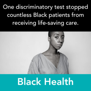 A graphic reads One discriminatory test stopped countless Black patients from receiving life-saving care. Black Health. There is a black-and-white photo of a patient in a hospital gown with brown skin and short black hair.