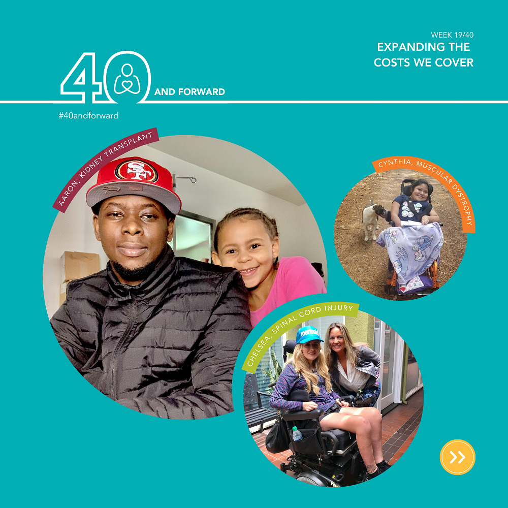 ALT TEXT: Week 19/40 Expanding the costs we cover 40 and forward #40andforward Aaron, kidney transplant: Aaron is sitting down. He is wearing a cap, a black, long sleeve coat. He has dark-colored skin and facial hair. He is sitting next to a young girl, who has her head on his left shoulder. She has braided, dark-colored hair and is smiling. Cynthia, muscular dystrophy. Cynthia is sitting in her wheelchair, outside. she has dark-colored hair and has a tshirt on and has a princess blanket covering her legs. There is a dog behind her. Chelsea, spinal cord injury. Chelsea is sitting in her wheel chair. She has long, light-colored hair and is wearing a cap that says 