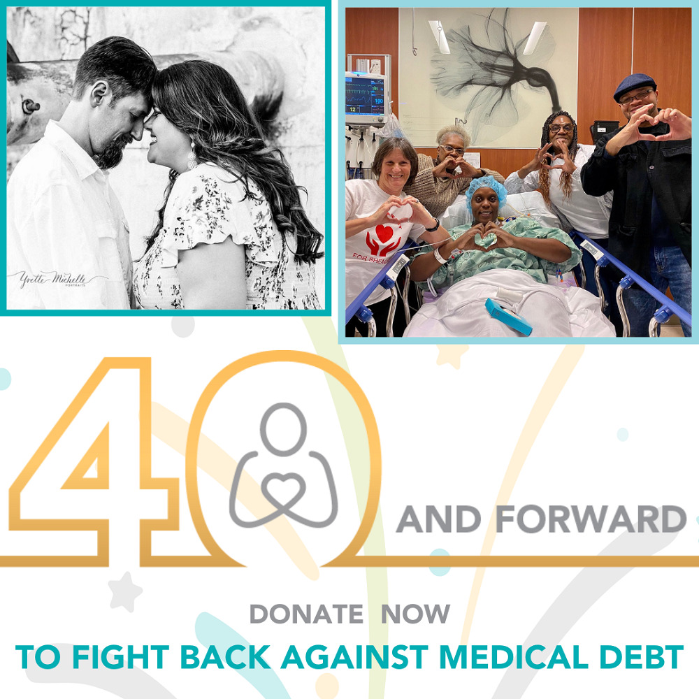 A graphic reads 40 and Forward: Donate Now to Fight Back Against Medical Debt. Two images show Help Hope Live clients. The first is a black-and-white image of a couple touching foreheads. Both have light skin and dark hair. The man in the photo has a dark goatee. The woman’s hair is in waves down her back. The second image shows a patient with brown skin lying in a hospital bed wearing a hospital gown and a blue hospital cap. She is surrounded by supporters with light and dark skin. Everyone in the photo is making a heart sign with their hands and smiling.