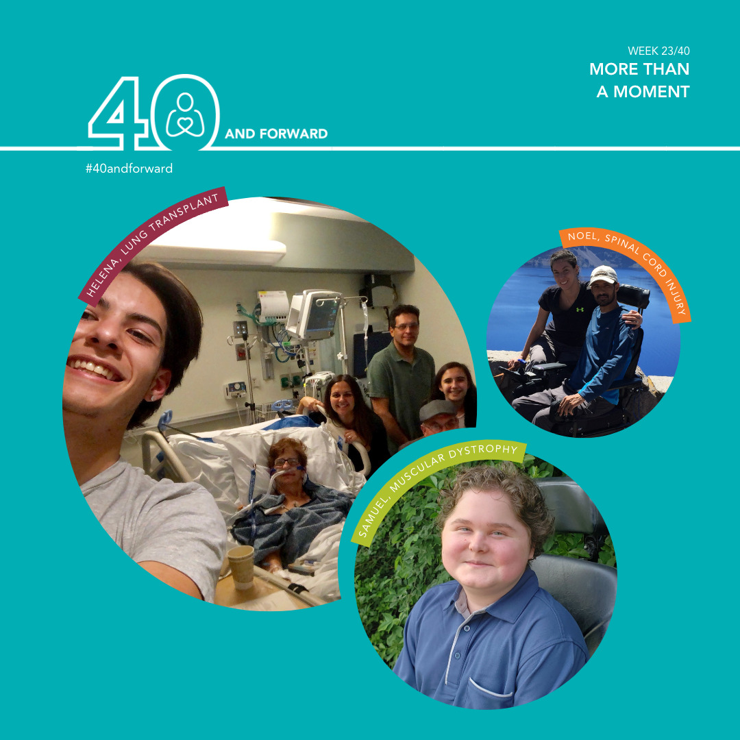 Text reads 40 and Forward Week 23/40: More Than a Moment. Three images of Help Hope Live clients. Helena, lung transplant, in a hospital bed with an oxygen tube in a selfie taken by her family with family members next to her bed. Noel, spinal cord injury, a man seated in his power chair with a woman beside him. Samuel, muscular dystrophy, a teenager with light skin and curly brown hair seated in a wheelchair.