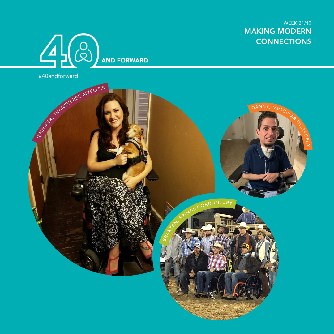 Text reads 40 and Forward Week 22/40: Making Modern Connections. Three images of Help Hope Live clients. Jennifer, transverse myelitis, a woman with light skin and dark hair seated in her power chair with a small service dog in her arms. Danny, muscular dystrophy, a young man with light skin seated in his power chiar. Braxten, spinal cord injury, a man seated in his wheelchair with light skin and a cowboy hat flanked by other cowboys with hats, some seated in wheelchairs as well.