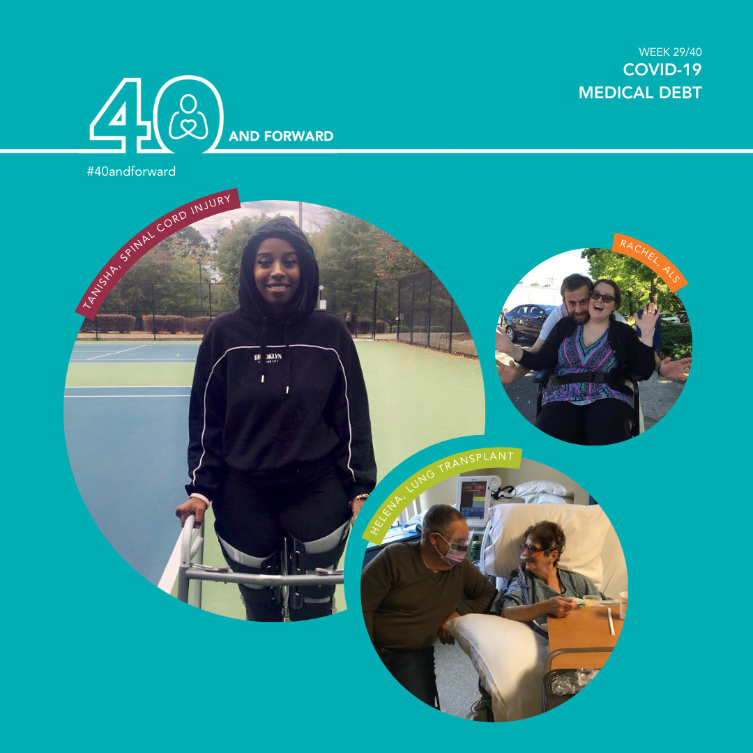 A graphic reads #40andforward: Week 29/40, COVID-19 Medical Debt with three photos of Help Hope Live clients. Tanisha, spinal cord injury, is a young woman with brown skin in a black hoodie on a tennis court using a walker with her hands and braces on her legs. Rachel, ALS, is seated and strapped into her wheelchair with a loved one leaning over her behind her chair. She has light skin, brown hair, and sunglasses. Helena, lung transplant, is pictured in a hospital bed wearing a gown with a loved one seated beside her wearing a face mask. Helena has light skin, short curly brown hair, and a breathing device attached to her nose.