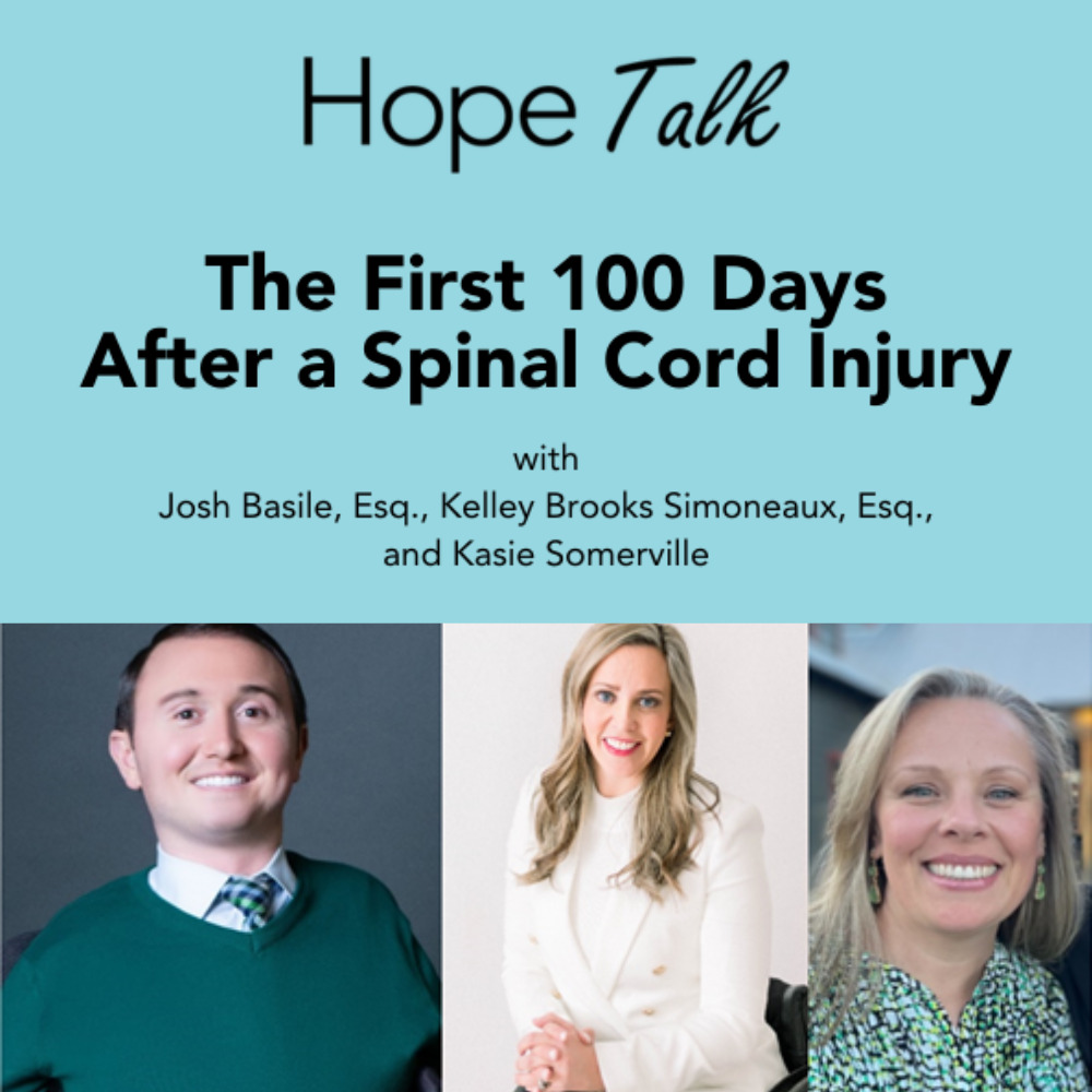 A light blue graphic reads Hope Talk The First 100 Days After a Spinal Cord Injury. With Josh Basile, Esq, Kelley Brooks Simoneaux, Esq and Kasie Somerville. Below are photos of the three panelists. Josh has light skin and short brown hair and is seated in his wheelchair, not pictured. Kelley has light skin, blonde hair past her shoulders, and red lipstick and is seated in her wheelchair. Kasie has light skin, blonde hair to her shoulders, and a turqoise patterned top.