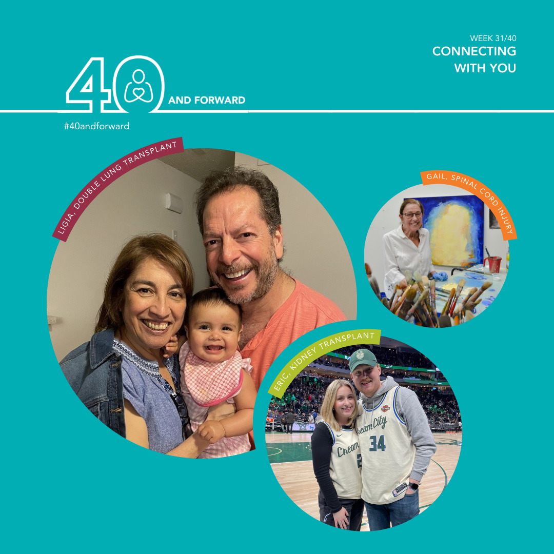 TEXT: Week 31/40. Connecting with you. #40andforward IMAGE: There are three bubbles with images. Bubble #1: Ligia, who had a double lung transplant, is featured with a young baby and a man. Ligia has short, light-colored hair and is wearing a jean jacket and dark-colored blouse. Bubble #2: Eric, who had a kidney transplant, is standing with a woman. Eric and the woman are wearing Cream City jersey over their long sweatshirts. They are standing in mid court of a basketball court. Eric has light-colored skin and is wearing a baseball cap. Bubble #3: Gail, who had a spinal cord injury, is standing in an art studio. She has dark-colored hair that is pulled back in a pony tail. She is wearing glasses and a long, white sleeve shirt.