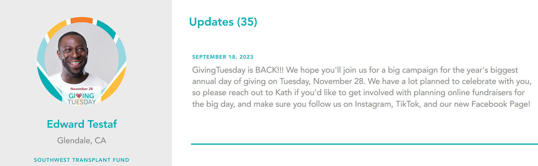 A screenshot of a Help Hope Live Campaign Page in honor of client Edward Testaf of Glendale, CA and the Southwest Transplant Fund. Edward's campaign picture is a GivingTuesday customized picture from Help Hope Live that features Edward, who has dark skin and close-cropped black hair and facial hair, in a frame with November 28 GivingTuesday text and white, gold, teal, and blue accent colors. A screenshot of Edward's Updates show 35 updates and one from September 18, 2023 that reads GivingTuesday is BACK!!! We hope you'll join us for a big campaign for the year's biggest annual day of giving on Tuesday, November 28. We have a lot planned to celebrate with you, so please reach out to Kath if you'd like to get involved with planning online fundraisers for the big day, and make sure you follow us on Instagram, TikTok, and our new Facebook Page!