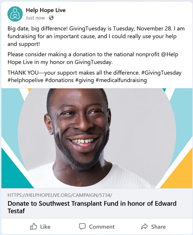 A screenshot of a Facebook post features a link preview of the campaign in honor of Edward Testaf through the Southwest Transplant Fund with a picture of Edward, who has dark skin and close-cropped black hair and facial hair, and a border of bright teal, white, and gold. The post text is identical to the sample Facebook post provided by Help Hope Live in the 2023 GivingTuesday Toolkit.