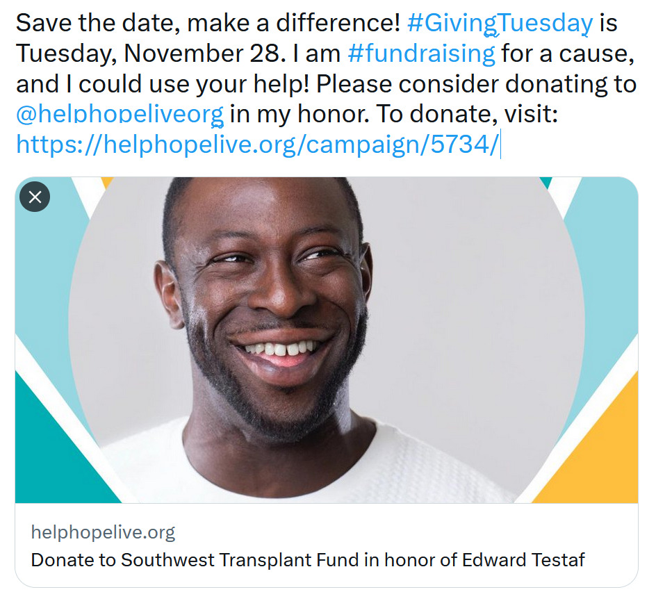 A screenshot of a Tweet on Twitter X features a link preview of the campaign in honor of Edward Testaf through the Southwest Transplant Fund with a picture of Edward, who has dark skin and close-cropped black hair and facial hair, and a border of bright teal, white, and gold. The post text is identical to the sample Twitter X post provided by Help Hope Live in the 2023 GivingTuesday Toolkit.
