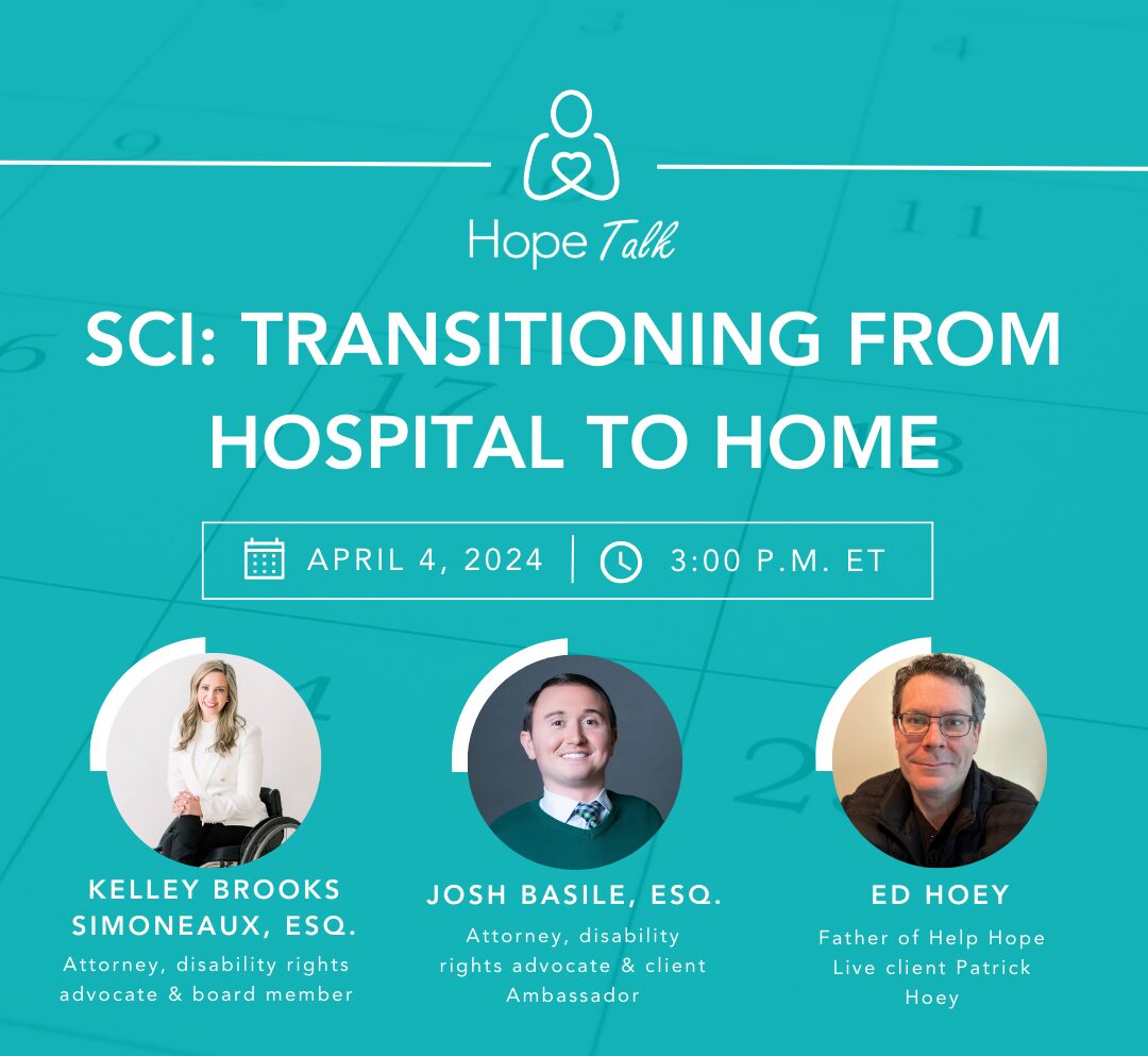 A graphic reads Hope Talk SCI: Transitioning from Home to Hospital. April 4, 2024 at 3 pm ET. with Kelley Brooks Simoneax, Esq. Josh Basile, Esq. and Ed Hoey, father of Help Hope Live client Patrick Hoey.