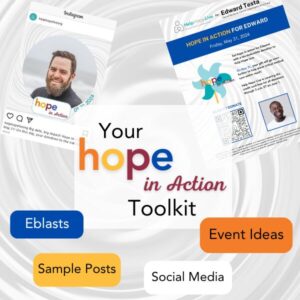 A graphic reads Your Hope in Action Toolkit with bubbles for Eblasts, Sample Posts, Social Media, and Event Ideas. There are two example graphics: one is an Instagram post featuring the Hope in Action client social frame and one is the Hope in Action flyer. The client social media frame example for Hope in Action features the Hope in Action logo in orange, yellow, red, and blue text and the date 05.31.2024. The background is a gray wind-like swirl. The example client photo is a man with light skin, short brown hair, a brown and gray beard, a smile, and a gray turtleneck. With a swirled gray background resembling wind, the sample flyer for Hope in Action reads Hope in Action for Edward, Friday, May 31, 2024. Set hope in action for Edward with a tax-deductible donation to Help Hope Live. On May 31, your gift will go even further to help place critical medical care within reach! Help Hope Live is covering the credit card fee for all donations through 3 a.m. on June 1. A QR code is featured along with a picture of a sample client who has brown skin, a short black beard, a big smile, and a white t-shirt. There is also the Hope in Action logo which is a light blue and teal pinwheel with a gold stem and the words Hope in Action in orange, yellow, red, and blue.