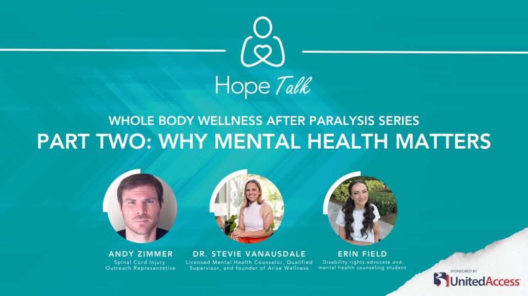 Hope Talk: Whole Body Wellness After Paralysis series. Part Two: Why Mental Health Matters with Andy Zimmer (Spinal Cord Injury Outreach Representative) Dr. Stevie Vanausdale (Licensed Mental Health Counselor, Qualified Supervisor, and founder of Arise Wellness) and Erin Field (Disability rights advocate and mental health counseling student)