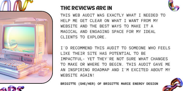 review text: this web audit was exactly what i needed to help me get clear on what i want from my website and the best ways to make it a magical and engaging space for my ideal clients to explore. i’d recommend this audit to someone who feels like their site has potential to be impactful- yet they’re not sure what changes to make or where to begin. this audit gave me an inspiring roadmap and i’m excited about my website again! - signed Brigitte of Brigitte Marie Energy Design