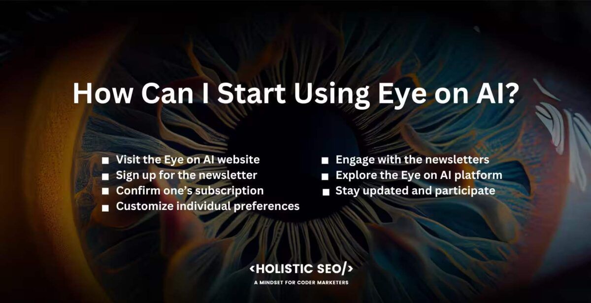 How can I start Using Eye on AI
Visit the Eye on AI website, sign up for the newsletter, confirm one's subscription, customze individual preferences, engage with the newsletters, explore the Eye on AI platform, stay updated and participate,