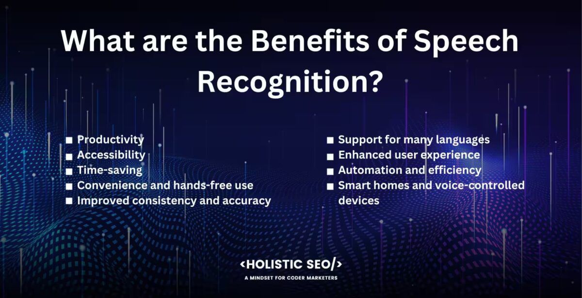 What are the benefits of speech recognition?
Productivity,accessibility,Time-saving, convenience and hands-free use, improved consistency and accuracy, support for many languages, anhanced user experience, automation and efficiency, smart homes and voice-controlled devices