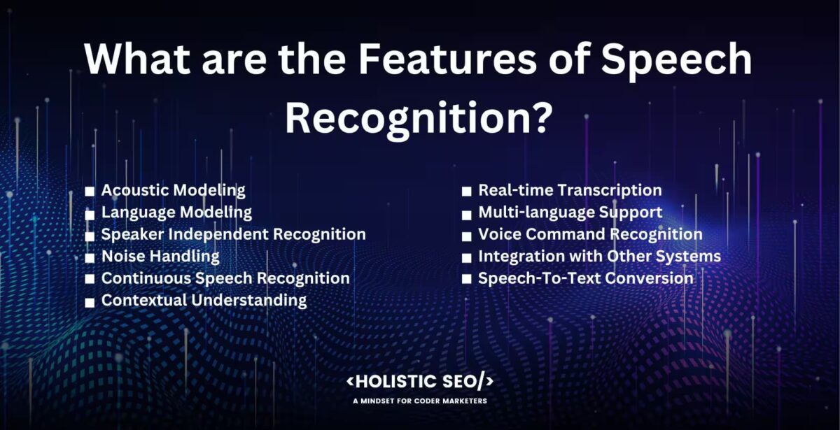 What are the features of speech recognition?

Acoustic Modelling, Language modelling, Speaker Independent Recognition, Noise Handling, Continuous Speech Recognition, Contextual understanding, Real-time Transcription, Multi-language Support, Voice Command Recognition, Integration with other systems, Speech-to-text Conversion