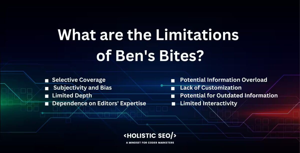 What are the limitatons of Ben's Bites?

Selective Coverage, Subjecvtivity and Bias, Limited Depth, Dependence on editor's expertise, Potentioal information overload, lack of customization, potential for outdated information, limited interactivity