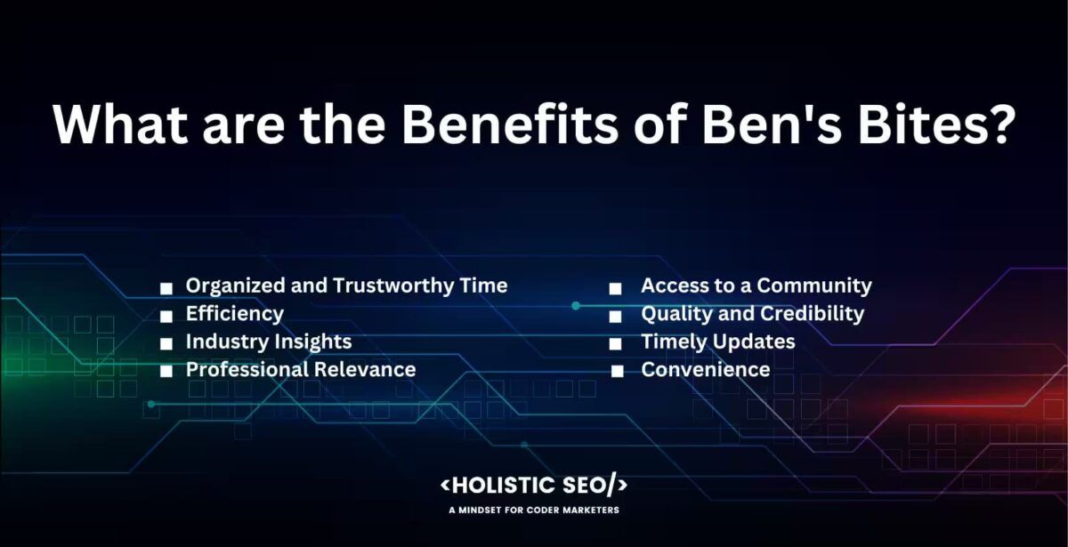 What are the benefits of ben's Bites?
Organized and trustwothy time, efficiency, ındustry ınsights, professional relevance, access to a community, quality and credibility, Timely updates, convenience
