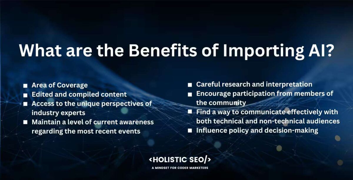 What are the benefits of Importing AI
Area of Coverage, edited and compiled content, access to the unique perspectives of industry experts, maintain a level of current awareness regarding the most recent events, creful research and interpretation, encourage partcipation from members of the community,find a way to communicate efffectively with both technical and non-technical audiences, influence policy and decision-making