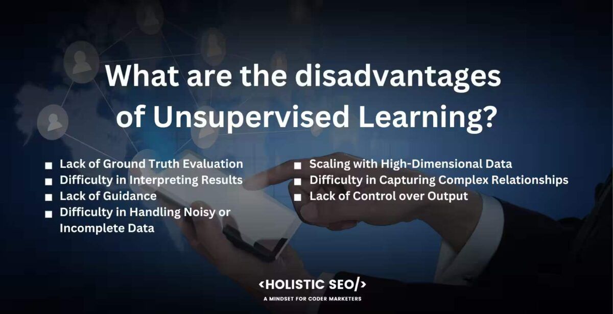 What are the disadvantages of unsupervised learning

Lack of Ground Truth Evaluation, Difficulty in Interpreting Results, Lack of Guidance, Difficulty in Handling Noisy or Incomplete Data, Scaling with High-Dimensional Data, Difficulty in Capturing Complex Relationships, Lack of Control over Output