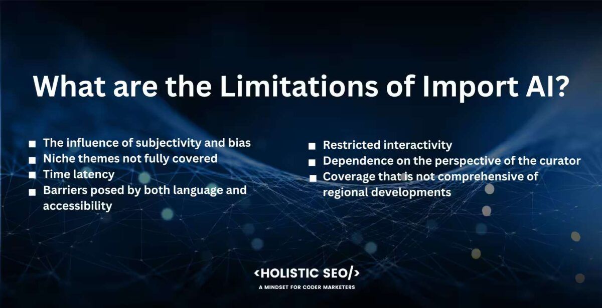 What are the limitations of Import AI
The influence of subjectivity and bias, niche themes not fully recovered, time latency, barriers posed by both language and accessibility, restricted interactivity, dependence on the perspective of the curator, coverage that is not comprehensive of regional developments