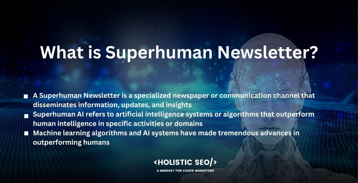 What is Superhuman Newsletter

A Superhuman Newsletter is a specialized newspaper or communication channel that disseminates information, updates, and insights regarding outstanding accomplishments, discoveries, and advances in superhuman AI. It is a curated material source dedicated to displaying and analyzing the most recent advances in the field of artificial intelligence that outperform human talents.

Superhuman AI refers to artificial intelligence systems or algorithms that outperform human intelligence in specific activities or domains. It denotes a high level of AI proficiency in which the system outperforms humans in sophisticated cognitive activities such as decision-making, problem-solving, and pattern recognition.

Machine learning algorithms and AI systems have made tremendous advances in outperforming humans in specialized activities, exhibiting exceptional capabilities, and altering numerous industries. AI algorithms have outperformed humans in reliably identifying and classifying objects inside photographs, enabling breakthroughs in industries such as driverless vehicles, medical imaging, and security systems.

AI-powered language models in natural language processing have demonstrated the ability to generate coherent and contextually appropriate text, known as "deepfake text." OpenAI's GPT-3 language model has produced human-like stories, articles, and even code snippets, blurring the distinction between machine-generated and human-generated content.

Strategic gaming is another area where superhuman AI has made great progress. World champions in difficult games such as chess, Go, and poker have been vanquished by AI systems. A program that was developed by Google called AlphaGo, defeated the world champion Go player, establishing a level of play beyond human capacity with powerful neural network architectures and reinforcement learning techniques.

AI algorithms have outperformed humans in fields such as medical diagnoses, financial analysis, data processing, and recommendation systems. The improvements have resulted in increased precision, efficiency, and decision-making skills, transforming industries and pushing the limits of what was previously thought conceivable. The AI Newsletter delivers curated and personalized content that keeps subscribers informed, inspired, and engaged by leveraging cutting-edge artificial intelligence technology.