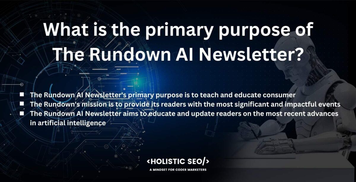 What is the primary purpose of the rundown AI Newsletter
the rundown AI Newsletter's primary purpose is to teach and educate consumer
The Rundown's mission is to provide its reader with the most significant and impactful evengts.
The Rundown AI Newsletter aims to educate and update readers on the most recent advances in artificial intelligence