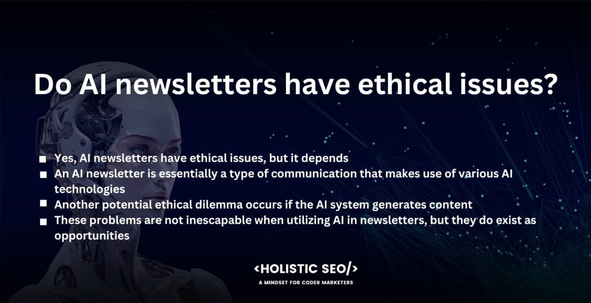 Do AI newsletters have ethical issues?

Yes, AI newsletters have ethical issues, but it depends. The publication of AI newsletters does not in and of itself raise any ethical concerns. On the other hand, the manner in which they are administered and the material that they feature are likely to give rise to ethical difficulties.