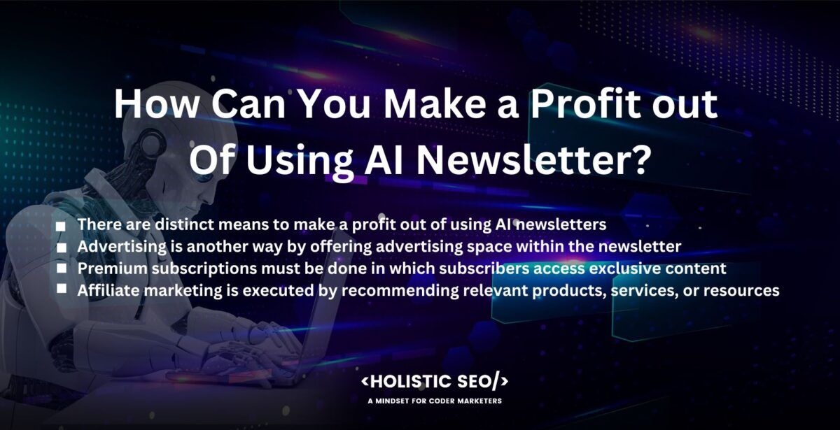 how can you make a profit out of using ai newsletter

There are distinct means to make a profit out of using AI newsletters. Sponsored content is done by collaborating with relevant companies or organizations to include sponsored content in the newsletter. It is seen in different forms such as featured articles, product spotlights, or advertisements. One generates revenue by charging a fee for sponsored content placement.

Advertising is another way by offering advertising space within the newsletter to businesses to target the subscriber base. It includes display ads, native ads, or sponsored links. An AI newsletter author monetizes the newsletter by charging for advertising placements.

Premium subscriptions must be done in which subscribers access exclusive content, advanced features, or additional resources for a fee. Premium subscribers receive enhanced value and benefits beyond the standard newsletter, providing a recurring revenue stream.

Affiliate marketing is executed by recommending relevant products, services, or resources within the newsletter and including affiliate links. A newsletter author earns a commission when subscribers make purchases through such links. It requires establishing partnerships with affiliate programs and ensuring the recommended products align with the interest of the subscribers.

Consulting services are an excellent way by leveraging one’s expertise and knowledge shared through the AI newsletter to offer consulting services to individuals or businesses seeking guidance in AI implementation, strategy development, or training. One provides personalized advice, workshops, or one-on-one consulting sessions for a fee.