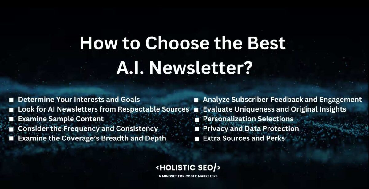 how to choose the best a.i. newsletter

Determine Your Interests and Goals, Look for AI Newsletters from Respectable Sources, Examine Sample Content, Consider the Frequency and Consistency, Examine the Coverage’s Breadth and Depth, Analyze Subscriber Feedback and Engagement, Evaluate Uniqueness and Original Insights, Personalization Selections, Privacy and Data Protection, Extra Sources and Perks