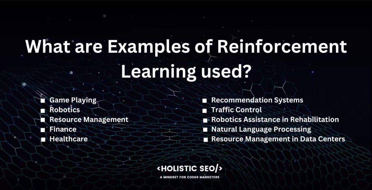 What are Examples of Reinforcement Learning used
Game Playing, Robotics,Resource Management, finance, healthcare, recommendation systems, traffic control, robotic assistance in rehabilitation, natural language processing, resource management in data centers