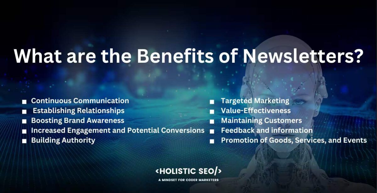 what are the benefits of newsletters

Continuous Communication, Establishing Relationships, Boosting Brand Awareness, Increased Engagement and Potential Conversions, Building Authority, Targeted Marketing, Value-Effectiveness, Maintaining Customers, Feedback and information, Promotion of Goods, Services, and Events

