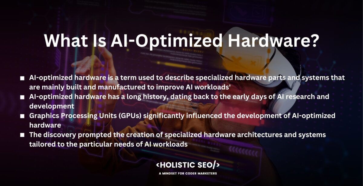 what is ai-optimized hardware

AI-optimized hardware is a term used to describe specialized hardware parts and systems that are mainly built and manufactured to improve AI workloads' performance, efficiency, and capabilities. The hardware is designed to speed up AI calculations, provide quicker training and inference durations, and enhance system performance across all AI applications.

AI-optimized hardware has a long history, dating back to the early days of AI research and development. Researchers and engineers realized the need for hardware solutions that manage the computing needs of AI algorithms in the early 2000s as AI began to gain popularity and become more widely used. Most early AI operations were carried out on general-purpose processors, which were not designed mainly for AI workloads.

Graphics Processing Units (GPUs) significantly influenced the development of AI-optimized hardware. Researchers found that GPUs, initially made for gaming graphics rendering, were used to speed up AI calculations around the middle of the 2000s. Deep learning models involve extensive matrix calculations, and GPUs are effective at doing these calculations because of their capacity to work in massively parallel.

The discovery prompted the creation of specialized hardware architectures and systems tailored to the particular needs of AI workloads. The usage of AI-optimized hardware in the form of graphics cards was pioneered by companies like NVIDIA with their CUDA framework and GPUs.

The need for more specialized hardware solutions increased as AI developed and became more complicated, which led to the creation of field-programmable gate arrays (FPGAs) and application-specific integrated circuits (ASICs) that are modified and optimized for specific AI applications. ASICs and FPGAs were superior to general-purpose processors and GPUs in terms of performance, power consumption, and efficiency.

The development of hardware that is AI-optimized has accelerated recently. Many businesses, such as Google, Intel, and Microsoft, have invested in creating their own AI-specific processors that are intended to speed up AI calculations and meet the unique requirements of their AI frameworks and applications. Hardware improvements have allowed innovations in several AI fields, including computer vision, natural language processing, and robotics.