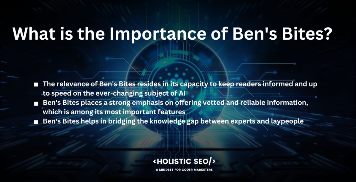 What is the Importance of Ben's Bites

The relevance of Ben's Bites resides in its capacity to keep readers informed and up to speed on the ever-changing subject of AI. Staying up to date on the newest advances in AI is critical for professionals, researchers, and enthusiasts, similar to today's quickly expanding technological landscape. Ben's Bites is a helpful resource that organizes and summarises relevant AI news and delivers it directly to subscribers.

Ben's Bites places a strong emphasis on offering vetted and reliable information, which is among its most important features. The importance of having a trustworthy source for news on artificial intelligence is impossible to overstate in an age where information overload and disinformation are regular problems. The handpicked material ensures that readers have confidence in the information they receive and save time by accessing high-quality and relevant updates.

Ben's Bites helps in bridging the knowledge gap between experts and laypeople. The field of artificial intelligence is sometimes viewed as being difficult to understand and filled with technical jargon. Ben's Bites simplifies difficult ideas into brief, digestible chunks, making AI more appealing to a wider audience. It encourages information sharing and makes it feasible for people from various backgrounds to interact with AI-related subjects and advances.

The sense of community fostered by Ben's Bites is an additional crucial factor. Subscribers become part of a broader network of persons interested in AI, with a readership that includes professionals and specialists from prominent organizations. The community feature encourages knowledge exchange, networking, and collaboration among individuals with similar interests.