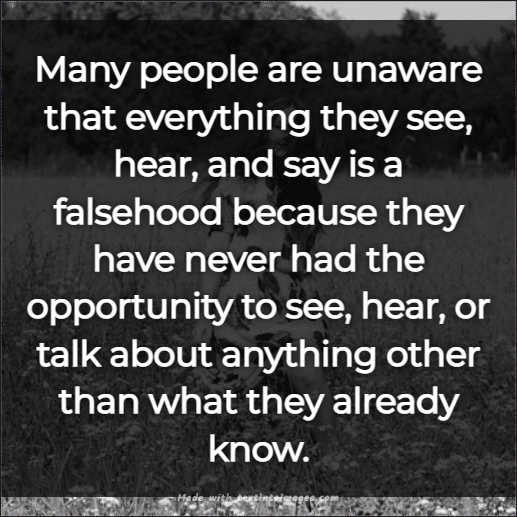 Many people are unaware that everything they see, hear, and say is a falsehood because they have never had the opportunity to see, hear, or talk about anything other than what they already know. 
