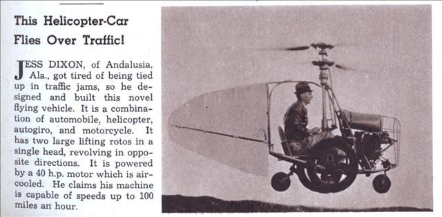 Esta imagen y el texto que la acompaña han aparecido en noviembre de 1941 en la revista Modern Mechanix. 
Eso es lo que Modern Mechanix dice sobre esto:


Jess dixon de la junta de andalucía (alabama), cansado de los atascos de tráfico, por lo que se diseñó y construyó esta nueva nave. Es la combinación de un coche, helicóptero, автожира y de la motocicleta. Está equipado con un motor de una potencia de 40 cv refrigerado por aire. Él dice que su máquina es capaz de desarrollar una velocidad de hasta 100 kilómetros por hora.


En el sitio web de Aerofiles hay un pequeño comentario acerca de este único helicóptero:


1936 = Roadable helicopter. 1pOH; 40hp air-cooled de base de datos. Coaxial rotor system with cyclic and collective pitch control. "Foot pedals actuated a hinged vane on the tail, counting on rotor downwash for yaw control." In a photo the helicopter is seen hovering, but no test results were found.


En la foto, el helicóptero es visible suspendido, pero los resultados de las pruebas no se ha detectado.

Según el periódico de andalucía, este helicóptero fue llamado "El genio", pero según esta fuente (" Móvil de la aviación" ) pequeña máquina voladora se llama "el colibrí".

Parece que jess dixon propuso que el trabajo de la empresa Twin Coach en ohio para el posterior desarrollo de su avión. Este trabajo, parece que concluyó con la elaboración de TCAH-1, una coaxial helicóptero equipado con dos motores de una potencia de 75 cv 
Traducido del servicio de «Yandex.Traductor»