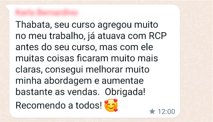 Thabata, seu curso agregou muito no meu trabalho, já atuava com RCP antes do seu curso, mas com ele muitas coisas ficaram muito mais claras, consegui melhorar muito a minha abordagem e aumentar bastante as vendas. Obrigada! Recomendo a todos!