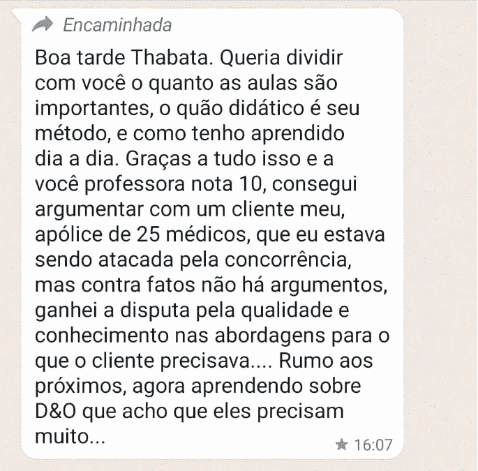 Boa tarde Thabata. Queria dividir com você o quanto as aulas são importantes, o quão didático é seu método, e como tenho aprendido dia a dia. Graças a tudo isso e a você professora nota 10, consegui argumentar com um cliente meu, apólice de 25 médicos, que eu estava sendo atacada pela concorrência, mas contra fatos não há argumentos, ganhei a disputa pela qualidade e conhecimento nas abordagens para o que o cliente precisava.... Rumo aos próximos, agora aprendendo sobre D&O que acho que eles precisam muito...