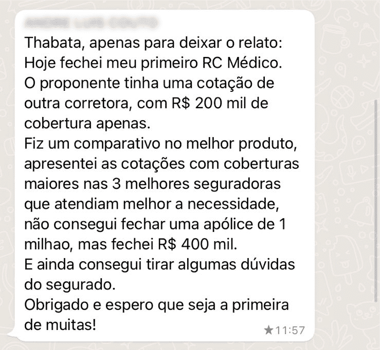 Thabata, apenas para deixar o relato: Hoje fechei meu primeiro RC Médico. O proponente tinha uma cotação de outra corretora, com R$ 200 mil de cobertura apenas. Fiz um comparativo no melhor produto, apresentei as cotações com coberturas maiores nas 3 melhores seguradoras que atendiam melhor a necessidade, não consegui fechar uma apólice de 1 milhao, mas fechei R$ 400 mil. E ainda consegui tirar algumas dúvidas do segurado. Obrigado e espero que seja a primeira de muitas!