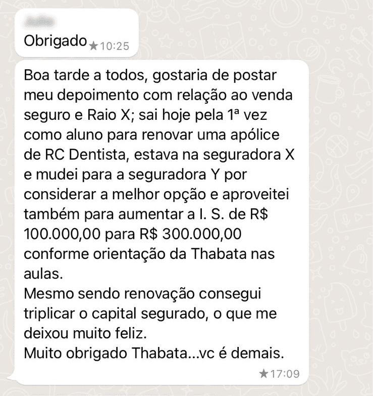 Boa tarde a todos, gostaria de postar meu depoimento com relação ao venda seguro e Raio X; sai hoje pela 1ª vez como aluno para renovar uma apólice de RC Dentista, estava na seguradora X e mudei para a seguradora Y por considerar a melhor opção e aproveitei também para aumentar a I. S. de R$ 100.000,00 para R$ 300.000,00 conforme orientação da Thabata nas aulas. Mesmo sendo renovação consegui triplicar o capital segurado, o que me deixou muito feliz. Muito obrigado Thabata...vc é demais.