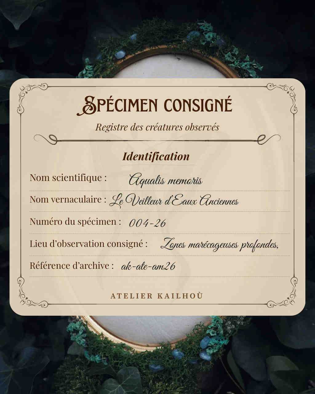 This image features a digitally created, vintage-style identification card for a fictional creature, set against a dark, textured background with hints of green foliage and what appears to be a wooden embroidery hoop. The card itself is a light beige or cream color with a decorative, ornate border in a darker brown. The title at the top reads "SPÉCIMEN CONSIGNÉ" (Recorded Specimen) in a stylized, calligraphic font, followed by "Registre des créatures observés" (Register of observed creatures) in a more standard script. Below this, a section titled "Identification" is presented. The details listed are:
- **Nom scientifique:** (Scientific Name) *Aqualis memeris*
- **Nom vernaculaire:** (Vernacular Name) *Le Veilleur d'Eaux Anciennes* (The Watcher of Ancient Waters)
- **Numéro du spécimen:** (Specimen Number) *004-26*
- **Lieu d'observation consigné:** (Recorded Observation Location) *Zones marécageuses profondes,* (Deep marshy areas,)
- **Référence d'archive:** (Archive Reference) *ak-ale-am-26* At the very bottom of the card, "ATELIER KAILHOU" is written, likely indicating the creator or fictional organization. The background is dark and somewhat out of focus, providing a contrast that makes the card stand out. There are elements of what looks like dark green moss or foliage, and a circular wooden frame (possibly an embroidery hoop) is partially visible, suggesting a craft or nature-inspired theme. The overall aesthetic is one of fantasy, mystery, and natural history documentation.